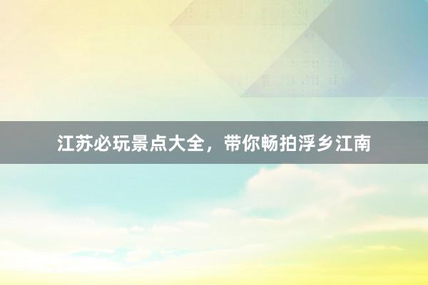 江苏必玩景点大全，带你畅拍浮乡江南