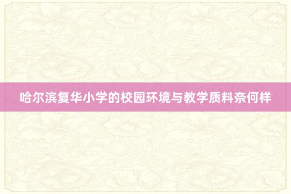 哈尔滨复华小学的校园环境与教学质料奈何样