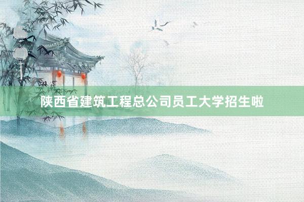 陕西省建筑工程总公司员工大学招生啦